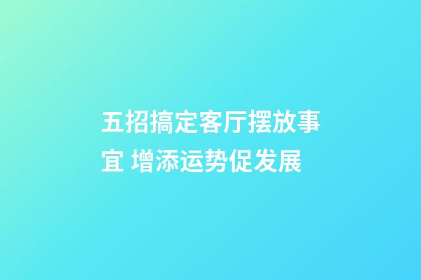 五招搞定客厅摆放事宜 增添运势促发展